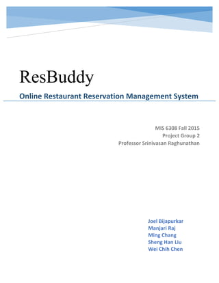 ResBuddy
Online Restaurant Reservation Management System
MIS 6308 Fall 2015
Project Group 2
Professor Srinivasan Raghunathan
Joel Bijapurkar
Manjari Raj
Ming Chang
Sheng Han Liu
Wei Chih Chen
 
