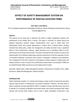 International Journal of Economics, Commerce and Management
United Kingdom Vol. V, Issue 1, January 2017
Licensed under Creative Common Page 437
http://ijecm.co.uk/ ISSN 2348 0386
EFFECT OF SAFETY MANAGEMENT SYSTEM ON
PERFORMANCE OF KENYAN AVIATION FIRMS
Capt. Njeru Lukas Maina
Ph.D. Candidate, Department of Management Science, School of Business and Economics, Kenya
lucasnjeru@gmail.com
Abstract
The purpose of the study was to determine the effect of safety management systems and
performance of the aviation firms in Kenya. This paper is anchored on system theory and
adopted explanatory research design. Questionnaires were used to collect data from
50employees drawn form security departments in aviation firms in Nairobi Kenya. Findings
indicated that safety policy, safety risk management and safety promotion have a significant
effect on firms’ performance. However, safety assurance has no significant effect on firms’
performance due minimal external audits. The study concluded that the existence as well as the
implementation of an effective safety policy improves performance of the firm especially in terms
of increased employees’ awareness which results in employees’ confidence and productivity.
The management of the firms should be encouraged to embrace aspects of safety policy and
safety promotion in order to assure firms’ performance improvement; more benefits of SMS can
be realized through safety assurance by encouraging external audits.
Keywords: Safety Policy, Safety Management Systems, Performance of Aviation Firms, Safety
Assurance, Safety Risk Management, Safety Promotion
INTRODUCTION
Airline businesses operate in an industry that employs a large number of personnel and which
requires huge amounts of infrastructure and aircraft investment. Therefore, the fixed costs of
airline companies are quite high (Morrell, 2007). In addition to these high fixed costs, they have
to operate in an intensely competitive environment where many airline businesses offer similar
services with minimal profit margins. Due to such a highly competitive environment, most
 
