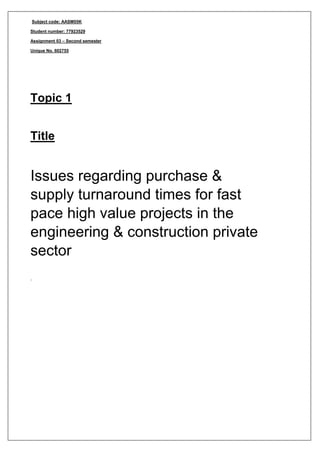 Subject code: AASM05K
Student number: 77923529
Assignment 03 – Second semester
Unique No. 602755
Topic 1
Title
Issues regarding purchase &
supply turnaround times for fast
pace high value projects in the
engineering & construction private
sector
.
 