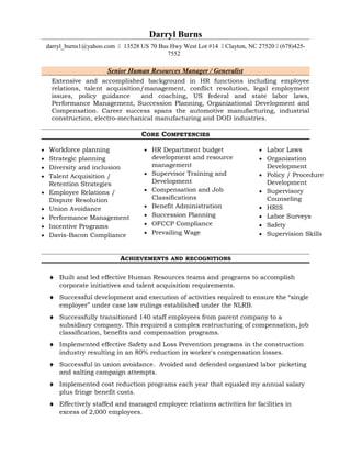 Darryl Burns
darryl_burns1@yahoo.com  13528 US 70 Bus Hwy West Lot #14  Clayton, NC 27520  (678)425-
7552
Senior Human Resources Manager / Generalist
Extensive and accomplished background in HR functions including employee
relations, talent acquisition/management, conflict resolution, legal employment
issues, policy guidance and coaching, US federal and state labor laws,
Performance Management, Succession Planning, Organizational Development and
Compensation. Career success spans the automotive manufacturing, industrial
construction, electro-mechanical manufacturing and DOD industries.
CORE COMPETENCIES
• Workforce planning
• Strategic planning
• Diversity and inclusion
• Talent Acquisition /
Retention Strategies
• Employee Relations /
Dispute Resolution
• Union Avoidance
• Performance Management
• Incentive Programs
• Davis-Bacon Compliance
• HR Department budget
development and resource
management
• Supervisor Training and
Development
• Compensation and Job
Classifications
• Benefit Administration
• Succession Planning
• OFCCP Compliance
• Prevailing Wage
• Labor Laws
• Organization
Development
• Policy / Procedure
Development
• Supervisory
Counseling
• HRIS
• Labor Surveys
• Safety
• Supervision Skills
ACHIEVEMENTS AND RECOGNITIONS
♦ Built and led effective Human Resources teams and programs to accomplish
corporate initiatives and talent acquisition requirements.
♦ Successful development and execution of activities required to ensure the “single
employer” under case law rulings established under the NLRB.
♦ Successfully transitioned 140 staff employees from parent company to a
subsidiary company. This required a complex restructuring of compensation, job
classification, benefits and compensation programs.
♦ Implemented effective Safety and Loss Prevention programs in the construction
industry resulting in an 80% reduction in worker's compensation losses.
♦ Successful in union avoidance. Avoided and defended organized labor picketing
and salting campaign attempts.
♦ Implemented cost reduction programs each year that equaled my annual salary
plus fringe benefit costs.
♦ Effectively staffed and managed employee relations activities for facilities in
excess of 2,000 employees.
 