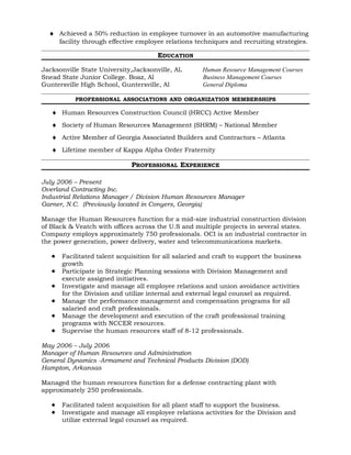 ♦ Achieved a 50% reduction in employee turnover in an automotive manufacturing
facility through effective employee relations techniques and recruiting strategies.
EDUCATION
Jacksonville State University,Jacksonville, Al. Human Resource Management Courses
Snead State Junior College. Boaz, Al Business Management Courses
Guntersville High School, Guntersville, Al General Diploma
PROFESSIONAL ASSOCIATIONS AND ORGANIZATION MEMBERSHIPS
♦ Human Resources Construction Council (HRCC) Active Member
♦ Society of Human Resources Management (SHRM) – National Member
♦ Active Member of Georgia Associated Builders and Contractors – Atlanta
♦ Lifetime member of Kappa Alpha Order Fraternity
PROFESSIONAL EXPERIENCE
July 2006 – Present
Overland Contracting Inc.
Industrial Relations Manager / Division Human Resources Manager
Garner, N.C. (Previously located in Conyers, Georgia)
Manage the Human Resources function for a mid-size industrial construction division
of Black & Veatch with offices across the U.S and multiple projects in several states.
Company employs approximately 750 professionals. OCI is an industrial contractor in
the power generation, power delivery, water and telecommunications markets.
 Facilitated talent acquisition for all salaried and craft to support the business
growth
 Participate in Strategic Planning sessions with Division Management and
execute assigned initiatives.
 Investigate and manage all employee relations and union avoidance activities
for the Division and utilize internal and external legal counsel as required.
 Manage the performance management and compensation programs for all
salaried and craft professionals.
 Manage the development and execution of the craft professional training
programs with NCCER resources.
 Supervise the human resources staff of 8-12 professionals.
May 2006 – July 2006
Manager of Human Resources and Administration
General Dynamics -Armament and Technical Products Division (DOD)
Hampton, Arkansas
Managed the human resources function for a defense contracting plant with
approximately 250 professionals.
 Facilitated talent acquisition for all plant staff to support the business.
 Investigate and manage all employee relations activities for the Division and
utilize external legal counsel as required.
 