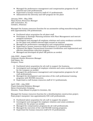  Managed the performance management and compensation programs for all
salaried and craft professionals.
 Supervised a human resources staff of 3-5 professionals.
 Administered the Diversity and AAP program for the plant
January 2004 – May 2006
Plant Human Resources Manager
ARC Automotive, Inc.
Camden, Arkansas
Managed the human resources function for an automotive airbag manufacturing plant
with approximately 350 professionals.
 Facilitated talent acquisition for all plant staff.
 Participate in Strategic Planning sessions with Plant Management and execute
assigned initiatives.
 Investigated and managed all employee relations and union avoidance activities
for the plant and utilized external legal counsel as required.
 Managed the performance management and compensation programs.
 Supervised a human resources staff of between 8-12 professionals.
 Obtained Six Sigma Transactional Greenbelt Certification and implemented and
effective absenteeism reduction program.
 Managed and developed all plant HR policies as needed.
July 2000 – August 2003
Corporate Human Resources Manager
Gulf States, Inc.
Freeport, Texas
 Facilitated talent acquisition for all craft to support the business.
 Investigated and managed all employee relations and union avoidance activities
for the company as needed.
 Managed the performance management and compensation programs for all
craft professionals.
 Managed the development and execution of the craft professional training
programs with NCCER resources.
 Supervised a craft human resources staff of 3-4 professionals.
April 1998 – July 2000
Project Industrial Relations Manager
Becon Construction Company
Houston, Texas (Based on project in Anniston, AL)
Managed the human resources function for a demilitarization construction project.
Peak project manpower was approximately 650 craft professionals.
 Facilitated talent acquisition for all craft to support the project.
 Investigated and managed the employee relations and union avoidance
activities for the project as needed.
 Managed the compensation programs for all craft professionals.
 Managed the execution of the craft NCCER training programs.
 Supervised the human resources staff of 8-10 professionals.
 