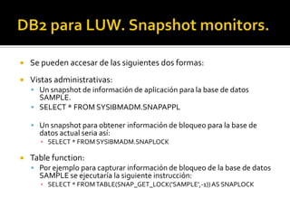  Se pueden accesar de las siguientes dos formas:
 Vistas administrativas:
 Un snapshot de información de aplicación para la base de datos
SAMPLE.
 SELECT * FROM SYSIBMADM.SNAPAPPL
 Un snapshot para obtener información de bloqueo para la base de
datos actual seria así:
▪ SELECT * FROM SYSIBMADM.SNAPLOCK
 Table function:
 Por ejemplo para capturar información de bloqueo de la base de datos
SAMPLE se ejecutaría la siguiente instrucción:
▪ SELECT * FROMTABLE(SNAP_GET_LOCK('SAMPLE',-1))AS SNAPLOCK
 