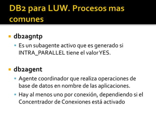  db2agntp
 Es un subagente activo que es generado si
INTRA_PARALLEL tiene el valorYES.
 db2agent
 Agente coordinador que realiza operaciones de
base de datos en nombre de las aplicaciones.
 Hay al menos uno por conexión, dependiendo si el
Concentrador de Conexiones está activado
 
