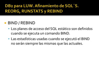  BIND / REBIND
 Los planes de acceso del SQL estático son definidos
cuando se ejecuta un comando BIND.
 Las estadísticas usadas cuando se ejecutó el BIND
no serán siempre las mismas que las actuales.
 
