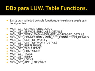  Existe gran variedad de table functions, entre ellas se puede usar
las siguientes:
 MON_GET_SERVICE_SUBCLASS y
MON_GET_SERVICE_SUBCLASS_DETAILS
 MON_GET_WORKLOAD y MON_GET_WORKLOAD_DETAILS
 MON_GET_CONNECTION y MON_GET_CONNECTION_DETAILS
 MON_GET_UNIT_OF_WORK y
MON_GET_UNIT_OF_WORK_DETAILS
 MON_GET_BUFFERPOOL
 MON_GET_TABLESPACE
 MON_GET_CONTAINER
 MON_GET_TABLE
 MON_GET_INDEX
 MON_GET_LOCKS
 MON_GET_APPL_LOCKWAIT
 