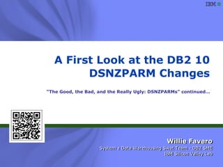 A First Look at the DB2 10
        DSNZPARM Changes
“The Good, the Bad, and the Really Ugly: DSNZPARMs” continued…




                                                   Willie Favero
                      System z Data Warehousing Swat Team - DB2 SME
                      System z Data Warehousing Swat Team - DB2 SME
                                                IBM Silicon Valley Lab
                                                 IBM Silicon Valley Lab
               Copyright © 2011 IBM Corporation
                      All rights reserved
 