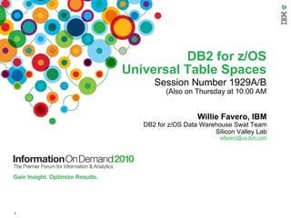 DB2 for z/OS
    Universal Table Spaces
          Session Number 1929A/B
              (Also on Thursday at 10:00 AM


                        Willie Favero, IBM
       DB2 for z/OS Data Warehouse Swat Team
                             Silicon Valley Lab
                               wfavero@us.ibm.com




1
 