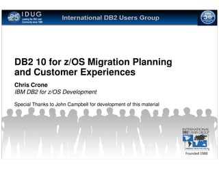 DB2 10 for z/OS Migration Planning
and Customer Experiences
Chris Crone
IBM DB2 for z/OS Development

Special Thanks to John Campbell for development of this material
 