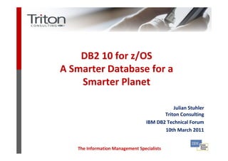 DB2 10 for z/OS
A Smarter Database for a
    Smarter Planet

                                             Julian Stuhler
                                         Triton Consulting
                                  IBM DB2 Technical Forum
                                         10th March 2011


   The Information Management Specialists
 