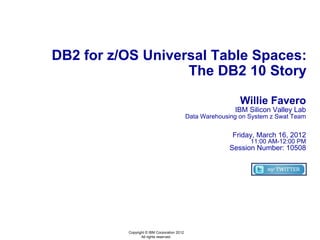 DB2 for z/OS Universal Table Spaces:
                   The DB2 10 Story

                                                              Willie Favero
                                                            IBM Silicon Valley Lab
                                             Data Warehousing on System z Swat Team


                                                           Friday, March 16, 2012
                                                                 11:00 AM-12:00 PM
                                                          Session Number: 10508




          Copyright © IBM Corporation 2012
                 All rights reserved.
 