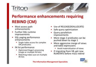 Performance enhancements requiring
REBIND (CM)
• Most access path                       • Use of RELEASE(DEALLOCATE)
  enhancements                           • Safe query optimization
• Further SQL runtime                    • Query parallelism
  improvements                             improvements
• SQL paging performance                 • More stage 2 predicates can be
  enhancements                             pushed down to stage 1
      Single index access for complex    • More aggressive merge of views
      OR predicates:
                                           and table expressions
• IN list performance                           Avoid materialization of views
      Optimized Stage1 processing
      (single or multiple IN lists)      • If migrating from V8, get new
      Matching index scan on multiple       RUNSTATS before mass rebind
      IN lists

                      The Information Management Specialists
 