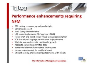Performance enhancements requiring
NFM
•   DB2 catalog concurrency and productivity
•   Compress on insert
•   Most utility enhancements
•   LOB streaming between DDF and rest of DB2
•   Faster fetch and insert, lower virtual storage consumption
•   SQL Procedure Language performance improvements
•   Workfile spanned records, partition by growth
•   Access to currently committed data
•   Insert improvement for universal table spaces
•   Locking improvement for multirow insert
•   Efficient caching of dynamic SQL statements with literals


                       The Information Management Specialists
 