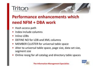 Performance enhancements which
need NFM + DBA work
• Hash access path
• Index include columns
• Inline LOBs
• DEFINE NO for LOB and XML columns
• MEMBER CLUSTER for universal table space
• Alter to universal table space, page size, data set size,
  segment size
• Online reorg for all catalog and directory table spaces

                  The Information Management Specialists
 