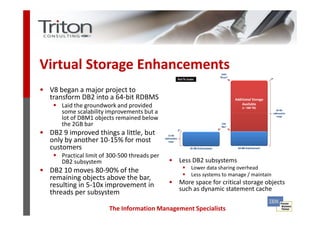 Virtual Storage Enhancements
• V8 began a major project to
  transform DB2 into a 64-bit RDBMS
       Laid the groundwork and provided
       some scalability improvements but a
       lot of DBM1 objects remained below
       the 2GB bar
• DB2 9 improved things a little, but
  only by another 10-15% for most
  customers
       Practical limit of 300-500 threads per
       DB2 subsystem                            • Less DB2 subsystems
                                                       Lower data sharing overhead
• DB2 10 moves 80-90% of the                           Less systems to manage / maintain
  remaining objects above the bar,
  resulting in 5-10x improvement in             • More space for critical storage objects
                                                  such as dynamic statement cache
  threads per subsystem

                         The Information Management Specialists
 