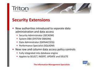 Security Extensions
• New authorities introduced to separate data
  administration and data access
     Security Administrator (SECADM)
     System DBA (SYSTEM DBADM)
     Data Administrator (DATAACCESS)
     Performance Specialist (SQLADM)
• New row and column data access policy controls
     Fully integrated into database engine
     Applies to SELECT, INSERT, UPDATE and DELETE


                  The Information Management Specialists
 