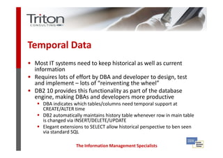 Temporal Data
• Most IT systems need to keep historical as well as current
  information
• Requires lots of effort by DBA and developer to design, test
  and implement – lots of “reinventing the wheel”
• DB2 10 provides this functionality as part of the database
  engine, making DBAs and developers more productive
      DBA indicates which tables/columns need temporal support at
      CREATE/ALTER time
      DB2 automatically maintains history table whenever row in main table
      is changed via INSERT/DELETE/UPDATE
      Elegant extensions to SELECT allow historical perspective to ben seen
      via standard SQL

                     The Information Management Specialists
 