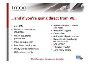 …and if you’re going direct from V8…
• pureXML                                 • Network trusted contexts
                                              and Roles
• Universal tablespaces                   •   Instead-of triggers
    (PBG/PBR)                             •   Clone tables
•   Native SQL stored                     •   Automatic object creation
    procedures                            •   Dynamic schema change
•   Index on expression                       enhancements
•   Reordered row format                  •   SQL MERGE
                                          •   TRUNCATE TABLE
•   Utility CPU enhancements              •   ..and many others
•   LOB enhancements

                    The Information Management Specialists
 