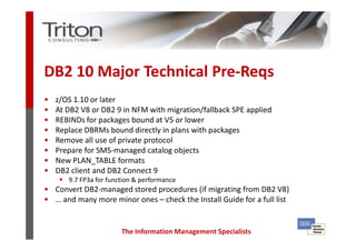 DB2 10 Major Technical Pre-Reqs
•   z/OS 1.10 or later
•   At DB2 V8 or DB2 9 in NFM with migration/fallback SPE applied
•   REBINDs for packages bound at V5 or lower
•   Replace DBRMs bound directly in plans with packages
•   Remove all use of private protocol
•   Prepare for SMS-managed catalog objects
•   New PLAN_TABLE formats
•   DB2 client and DB2 Connect 9
       9.7 FP3a for function & performance
• Convert DB2-managed stored procedures (if migrating from DB2 V8)
• … and many more minor ones – check the Install Guide for a full list


                        The Information Management Specialists
 