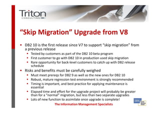 “Skip Migration” Upgrade from V8
• DB2 10 is the first release since V7 to support “skip migration” from
   a previous release
      Tested by customers as part of the DB2 10 beta program
      First customer to go with DB2 10 in production used skip migration
      Rare opportunity for back-level customers to catch up with DB2 release
      schedule
• Risks and benefits must be carefully weighed
      Must meet prereqs for DB2 9 as well as the new ones for DB2 10
      Robust, mature regression test environment is strongly recommended
      Timing is important, and best practice for applying maintenance is
      essential
      Elapsed time and effort for the upgrade project will probably be greater
      than for a “normal” migration, but less than two separate upgrades
      Lots of new function to assimilate once upgrade is complete!
                      The Information Management Specialists
 