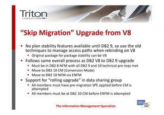 “Skip Migration” Upgrade from V8
• No plan stability features available until DB2 9, so use the old
  techniques to manage access paths when rebinding on V8
      Original package for package stability can be V8
• Follows same overall process as DB2 V8 to DB2 9 upgrade
      Must be in DB2 8 NFM with all DB2 9 and 10 technical pre-reqs met
      Move to DB2 10 CM (Conversion Mode)
      Move to DB2 10 NFM via ENFM
• Support for “rolling upgrade” in data sharing group
      All members must have pre-migration SPE applied before CM is
      attempted
      All members must be at DB2 10 CM before ENFM is attempted


                     The Information Management Specialists
 