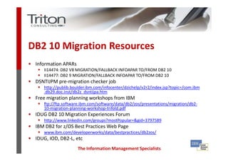 DB2 10 Migration Resources
• Information APARs
      II14474: DB2 V8 MIGRATION/FALLBACK INFOAPAR TO/FROM DB2 10
      II14477: DB2 9 MIGRATION/FALLBACK INFOAPAR TO/FROM DB2 10
• DSNTIJPM pre-migration checker job
      http://publib.boulder.ibm.com/infocenter/dzichelp/v2r2/index.jsp?topic=/com.ibm
      .db29.doc.inst/db2z_dsntijpa.htm
• Free migration planning workshops from IBM
      ftp://ftp.software.ibm.com/software/data/db2/zos/presentations/migration/db2-
      10-migration-planning-workshop-trifold.pdf
• IDUG DB2 10 Migration Experiences Forum
      http://www.linkedin.com/groups?mostPopular=&gid=3797589
• IBM DB2 for z/OS Best Practices Web Page
      www.ibm.com/developerworks/data/bestpractices/db2zos/
• IDUG, IOD, DB2-L, etc
                       The Information Management Specialists
 