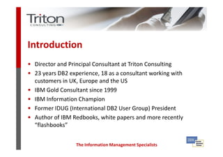 Introduction
• Director and Principal Consultant at Triton Consulting
• 23 years DB2 experience, 18 as a consultant working with
  customers in UK, Europe and the US
• IBM Gold Consultant since 1999
• IBM Information Champion
• Former IDUG (International DB2 User Group) President
• Author of IBM Redbooks, white papers and more recently
  “flashbooks”


                  The Information Management Specialists
 