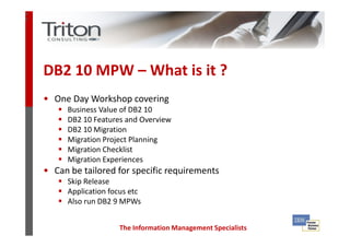 3
2




    DB2 10 MPW – What is it ?
    • One Day Workshop covering
         Business Value of DB2 10
         DB2 10 Features and Overview
         DB2 10 Migration
         Migration Project Planning
         Migration Checklist
         Migration Experiences
    • Can be tailored for specific requirements
         Skip Release
         Application focus etc
         Also run DB2 9 MPWs


                       The Information Management Specialists
 
