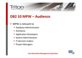 3
3




    DB2 10 MPW – Audience
    • MPW is relevant to
        Database Administrators
        Architects
        Application Developers
        System Administrators
        IT decision makers
        Project Managers


                   The Information Management Specialists
 
