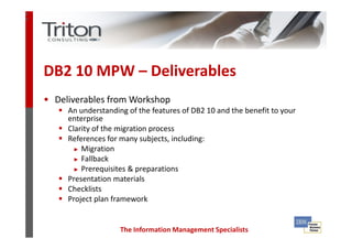3
4




    DB2 10 MPW – Deliverables
    • Deliverables from Workshop
         An understanding of the features of DB2 10 and the benefit to your
         enterprise
         Clarity of the migration process
         References for many subjects, including:
           ► Migration

           ► Fallback

           ► Prerequisites & preparations

         Presentation materials
         Checklists
         Project plan framework


                        The Information Management Specialists
 