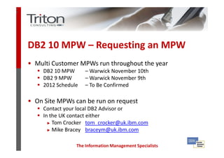 3
5




    DB2 10 MPW – Requesting an MPW
    • Multi Customer MPWs run throughout the year
         DB2 10 MPW      – Warwick November 10th
         DB2 9 MPW       – Warwick November 9th
         2012 Schedule   – To Be Confirmed

    • On Site MPWs can be run on request
         Contact your local DB2 Advisor or
         In the UK contact either
           ► Tom Crocker tom_crocker@uk.ibm.com

           ► Mike Bracey braceym@uk.ibm.com



                     The Information Management Specialists
 