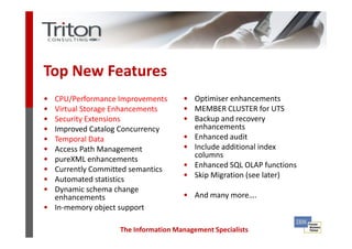 Top New Features
• CPU/Performance Improvements       • Optimiser enhancements
• Virtual Storage Enhancements       • MEMBER CLUSTER for UTS
• Security Extensions                • Backup and recovery
• Improved Catalog Concurrency         enhancements
• Temporal Data                      • Enhanced audit
• Access Path Management             • Include additional index
                                       columns
• pureXML enhancements
• Currently Committed semantics
                                     • Enhanced SQL OLAP functions
• Automated statistics
                                     • Skip Migration (see later)
• Dynamic schema change
  enhancements                       • And many more….
• In-memory object support

                   The Information Management Specialists
 