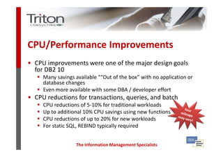 CPU/Performance Improvements
• CPU improvements were one of the major design goals
  for DB2 10
     Many savings available ““Out of the box” with no application or
     database changes
     Even more available with some DBA / developer effort
• CPU reductions for transactions, queries, and batch
     CPU reductions of 5-10% for traditional workloads
     Up to additional 10% CPU savings using new functions
     CPU reductions of up to 20% for new workloads
     For static SQL, REBIND typically required


                  The Information Management Specialists
 