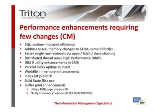 Performance enhancements requiring
few changes (CM)
•   SQL runtime improved efficiency
•   Address space, memory changes to 64 bit, some REBINDs
•   Faster single row retrievals via open / fetch / close chaining
•   Distributed thread reuse High Performance DBATs
•   DB2 9 utility enhancements in CM8
•   Parallel index update at insert
•   Workfile in-memory enhancements
•   Index list prefetch
•   Solid State Disk use
•   Buffer pool enhancements
        Utilize 1MB page size on z10
        “Fully in memory” option (ALTER BUFFERPOOL)


                        The Information Management Specialists
 