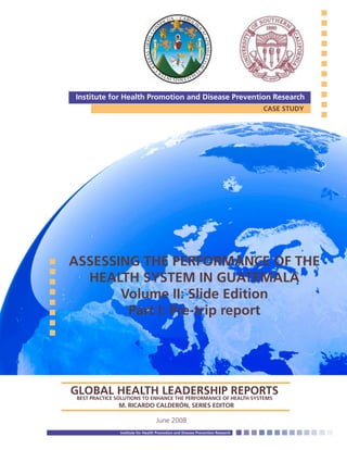 ASSESSING THE PERFORMANCE OF THE
HEALTH SYSTEM IN GUATEMALA
Volume II: Slide Edition
Part I: Pre-trip report
June 2008
Institute for Health Promotion and Disease Prevention Research
CASE STUDY
Institute for Health Promotion and Disease Prevention Research
GLOBAL HEALTH LEADERSHIP REPORTSBEST PRACTICE SOLUTIONS TO ENHANCE THE PERFORMANCE OF HEALTH SYSTEMS	 	
			 M. RICARDO CALDERÓN, SERIES EDITOR
 