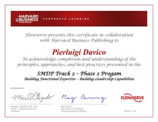 Flowserve presents this certificate in collaboration
with Harvard Business Publishing to
Pierluigi Davico
To acknowledge completion and understanding of the
principles, approaches, and best practices presented in the
SMDP Track 2 – Phase 2 Progam
Building Functional Expertise – Building Leadership Capabilities
AUTHORIZED BY:
Micaela L. Elizondo, MA, PHR Ray Carvey
TMOE – Talent Development Executive Vice President,
Flowserve Harvard Business Publishing March 2, 201
 