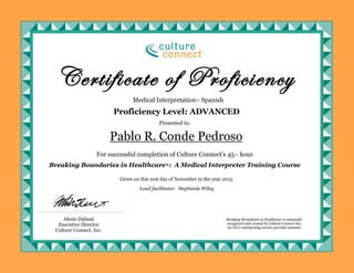 Medical Interpretation– Spanish
For successful completion of Culture Connect’s 45– hour
Breaking Boundaries in Healthcare®: A Medical Interpreter Training Course
Pablo R. Conde Pedroso
Certificate of Proficiency
Presented to:
Given on this 21st day of November in the year 2015
Proficiency Level: ADVANCED
Alexis Dalmat
Executive Director
Culture Connect, Inc.
Lead facilitator: Stephanie Wiley
Breaking Boundaries in Healthcare is nationally
recognized and created by Culture Connect Inc,
an IMIA interpreting service provider member
 