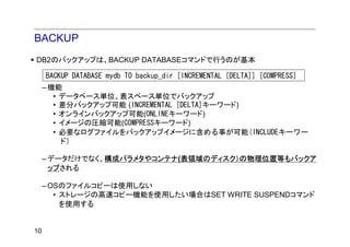 BACKUP
DB2のバックアップは、BACKUP DATABASEコマンドで行うのが基本

     BACKUP DATABASE mydb TO backup_dir [INCREMENTAL [DELTA]] [COMPRESS]
     – 機能
        • データベース単位、表スペース単位でバックアップ
        • 差分バックアップ可能 (INCREMENTAL [DELTA]キーワード)
        • オンラインバックアップ可能(ONLINEキーワード)
        • イメージの圧縮可能(COMPRESSキーワード)
        • 必要なログファイルをバックアップイメージに含める事が可能(INCLUDEキーワー
          ド)

     – データだけでなく、構成パラメタやコンテナ(表領域のディスク）の物理位置等もバックア
       ップされる

     – OSのファイルコピーは使用しない
        • ストレージの高速コピー機能を使用したい場合はSET WRITE SUSPENDコマンド
          を使用する


10
 