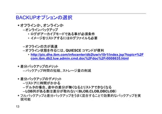 BACKUPオプションの選択
     オフラインか、オンラインか
     – オンラインバックアップ
        • ログがアーカイブモードである事が必須条件
        • イメージをリストアするにはログファイルも必要

     – オフラインの方が高速
     – オフライン状態を作るには、QUIESCE コマンドが便利
        • http://pic.dhe.ibm.com/infocenter/db2luw/v10r1/index.jsp?topic=%2F
          com.ibm.db2.luw.admin.cmd.doc%2Fdoc%2Fr0008635.html

     差分バックアップのメリット
      – バックアップ時間の短縮、ストレージ量の削減

     差分バックアップのデメリット
      – リストアに時間がかかる
      – デルタの場合、途中の差分が無くなるとリストアできなくなる
      – LOB列がある表は差分が取れない（BLOB,CLOB,DBCLOB）
     フルバックアップと差分バックアップをうまく混合することで効果的なバックアップを実
     現可能

13
 