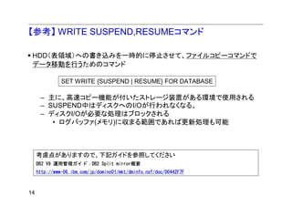【参考】 WRITE SUSPEND,RESUMEコマンド

 HDD（表領域）への書き込みを一時的に停止させて、ファイルコピーコマンドで
 データ移動を行うためのコマンド

               SET WRITE {SUSPEND | RESUME} FOR DATABASE

      – 主に、高速コピー機能が付いたストレージ装置がある環境で使用される
      – SUSPEND中はディスクへのI/Oが行われなくなる。
      – ディスクI/Oが必要な処理はブロックされる
         • ログバッファ(メモリ)に収まる範囲であれば更新処理も可能



     考慮点がありますので、下記ガイドを参照してください
     DB2 V9 運用管理ガイド：DB2 Split mirror概要
     http://www-06.ibm.com/jp/domino01/mkt/dminfo.nsf/doc/00442F7F



14
 