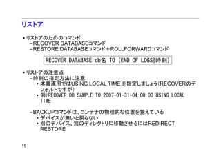 リストア
 リストアのためのコマンド
  –RECOVER DATABASEコマンド
  –RESTORE DATABASEコマンド＋ROLLFORWARDコマンド

        RECOVER DATABASE db名 TO [END OF LOGS|時刻]

 リストアの注意点
  –時刻の指定方法に注意
    • 本番運用ではUSING LOCAL TIME を指定しましょう（RECOVERのデ
      フォルトですが）
    • 例）RECOVER DB SAMPLE TO 2007-01-31-04.00.00 USING LOCAL
      TIME

     –BACKUPコマンドは、コンテナの物理的な位置を覚えている
       • デバイスが無いと戻らない
       • 別のデバイス、別のディレクトリに移動させるにはREDIRECT
         RESTORE


15
 