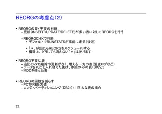 REORGの考慮点（２）

 REORGの要・不要の判断
  – 更新（INSERT/UPDATE/DELETE)が多い表に対してREORGを行う
     – REORGCHKで判断
        • デフォルトでRUNSTATSが事前に走る（後述）
         ちゃんとした運用の場合、CURRENT STATISTICSで良いはず
      • 「＊」が出たらREORGをスケジュールする
      • 構造上、どうしても消えない「＊」はあります

 REORG不要な表
  – 追記のみで削除や更新がなく、増える一方の表（監査ログなど）
  – データを丸ごと入れ替えた後は、参照のみの表（BIなど）
  – MDCを使った表


 REORGの回数を減らす
  – PCTFREEの値
  – レンジ・パーティショニング（DB2 9） - 巨大な表の場合




22
 