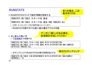 RUNSTATS                                                多くの場合、この
                                                        基本形でOK
 RUNSTATSコマンドで統計情報を更新する
     RUNSTATS ON TABLE スキーマ名.表名
     RUNSTATS ON TABLE スキーマ名.表名 AND INDEXES ALL
     （※DB2 10.1からスキーマ名が省略可能になっています）

 – RUNSTATS実行中でも表に読み書きアクセス可能

                                  データに「偏り」がある場合、
 少し進んだ使い方                         拡張統計を試してください
 – ①拡張統計で収集する
     RUNSTATS ON TABLE スキーマ名.表名 WITH DISTRIBUTION
     RUNSTATS ON TABLE スキーマ名.表名 WITH DISTRIBUTION AND SAMPLED
     DETAILED INDEXES ALL

                                                     表を5%サンプリング
 – ②サンプリングでRUNSTATSの実行時間を短くする
     RUNSTATS ON TABLE SIM.DEPARTMENTS WITH DISTRIBTION TABLESAMPLE
     BERNOULLI (5)
27
 