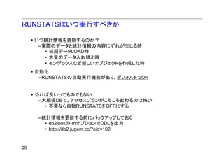 RUNSTATSはいつ実行すべきか

     いつ統計情報を更新するのか？
      – 実際のデータと統計情報の内容にずれが生じる時
         • 初期データLOAD時
         • 大量のデータ入れ替え時
         • インデックスなど新しいオブジェクトを作成した時
     自動化
      – RUNSTATSの自動実行機能があり、デフォルトでON


     やれば良いってものでもない
      – 大規模DBで、アクセスプランがころころ変わるのは怖い
         • 不要なら自動RUNSTATSをOFFにする

     – 統計情報を更新する前にバックアップしておく
        • db2lookの-mオプションでDDLを出力
        • http://db2.jugem.cc/?eid=102


29
 