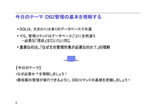 今日のテーマ：DB2管理の基本を理解する

    SQLは、大まかには多くのデータベースで共通
    でも、管理コマンドはデータベースごとに全然違う
     –必要な「理由」はだいたい同じ
    重要なのは、「なぜその管理作業が必要なのか？」の理解




【今日のテーマ】
•なぜ必要か？を理解しましょう！
•最低限の管理が実行できるように、DB2コマンドの基礎を把握しましょう！




3
 