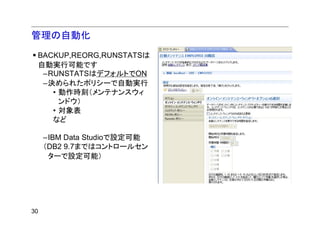 管理の自動化
 BACKUP,REORG,RUNSTATSは
 自動実行可能です
  –RUNSTATSはデフォルトでON
  –決められたポリシーで自動実行
    • 動作時刻（メンテナンスウィ
      ンドウ）
    • 対象表
    など

     –IBM Data Studioで設定可能
     （DB2 9.7まではコントロールセン
      ターで設定可能）




30
 