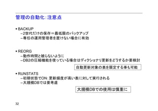 管理の自動化：注意点

 BACKUP
  –2世代だけの保存＝最低限のバックアップ
  –専任の運用管理者を置けない場合に有効


 REORG
  –動作時間と被らないように
  –DB2の圧縮機能を使っている場合はディクショナリ更新をどうするか要検討
                  自動更新対象の表を限定する事も可能
 RUNSTATS
  –初期状態でON：更新頻度が高い表に対して実行される
  –大規模DBでは要考慮
                  大規模DBでの使用は慎重に


32
 