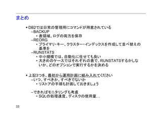 まとめ
     DB2では日常の管理用にコマンドが用意されている
      –BACKUP
        • 表領域、ログの両方を保存
      –REORG
        • プライマリ・キー、クラスター・インデックスを作成して並べ替えの
          基準を
      –RUNSTATS
        • 中小規模では、自動化に任せても良い
        • 大きめのケースではそれぞれの表で、RUNSTATSするかしな
          いか、どのオプションで実行するかを決める

     上記3つを、最初から運用計画に組み入れてください
      –いつ、すべきか、すべきでないか
        • リストアの手順も計画しておきましょう

      –できればモニタリングも考慮
        • SQLの処理速度、ディスクの使用量…

33
 