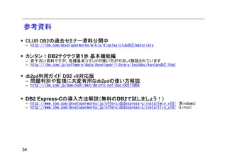 参考資料
 CLUB DB2の過去セミナー資料公開中
 – http://ibm.com/developerworks/wikis/display/clubdb2/materials

 カンタン！DB2テクテク第1歩 基本機能編
 – 若干古い資料ですが、各種基本コマンドの使い方がやさしく解説されています
 – http://ibm.com/jp/software/data/developer/library/techdoc/kantandb2.html

 db2pd利用ガイド DB2 v9対応版
 – 問題判別や監視に大変有用なdb2pdの使い方解説
 – http://ibm.com/jp/domino01/mkt/dminfo.nsf/doc/00217BBA


 DB2 Express-Cの導入方法解説（無料のDB2で試しましょう！）
 – http://www.ibm.com/developerworks/jp/offers/db2express-c/installwin_v10/ (Windows)
 – http://www.ibm.com/developerworks/jp/offers/db2express-c/installlin_v10/ (Linux)




34
 