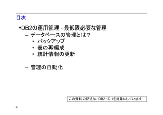 目次

    DB2の運用管理 - 最低限必要な管理
     – データベースの管理とは？
       • バックアップ
       • 表の再編成
       • 統計情報の更新

    – 管理の自動化




               この資料の記述は、DB2 10.1を対象にしています

4
 